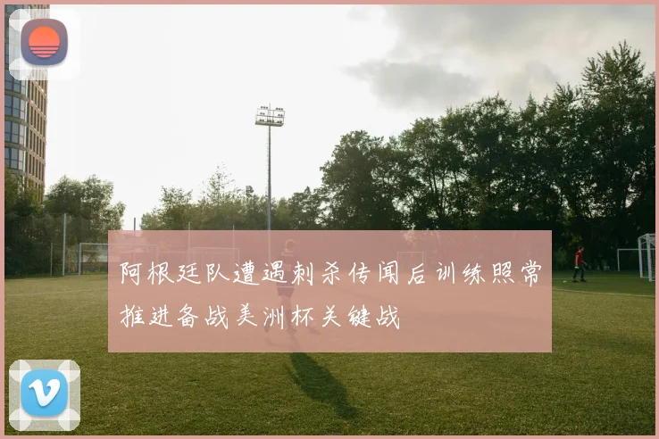 阿根廷队遭遇刺杀传闻后训练照常推进备战美洲杯关键战