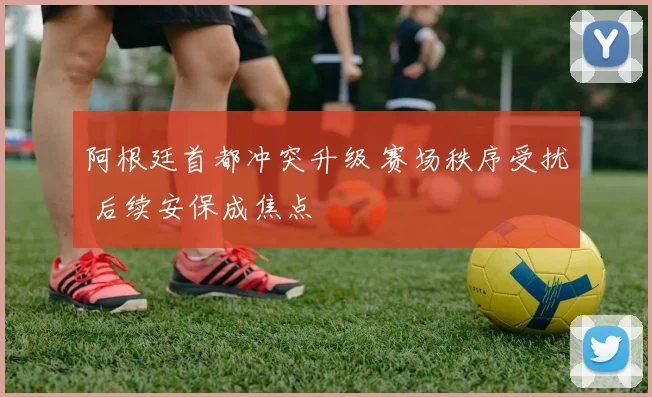阿根廷首都冲突升级 赛场秩序受扰 后续安保成焦点