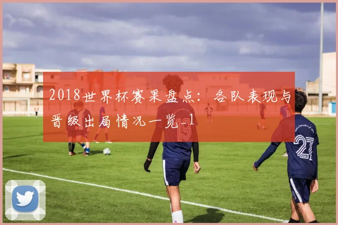 2018世界杯赛果盘点:各队表现与晋级出局情况一览_1