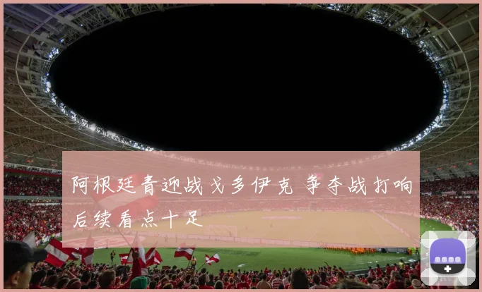 阿根廷青迎战戈多伊克 争夺战打响后续看点十足