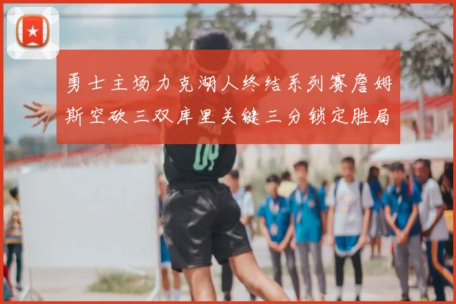 勇士主场力克湖人终结系列赛詹姆斯空砍三双库里关键三分锁定胜局
