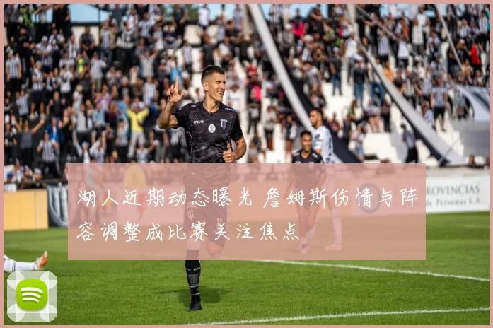 湖人近期动态曝光 詹姆斯伤情与阵容调整成比赛关注焦点