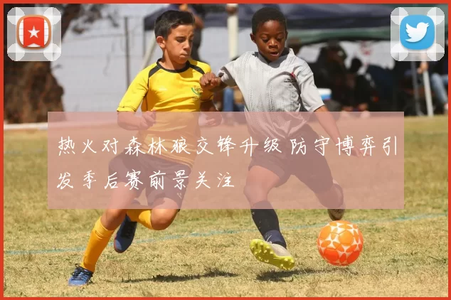 热火对森林狼交锋升级 防守博弈引发季后赛前景关注