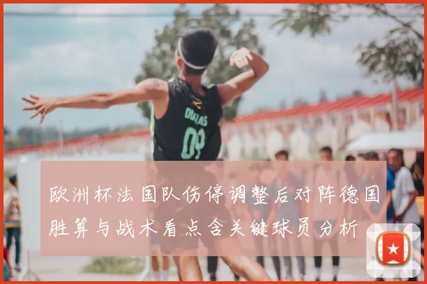 欧洲杯法国队伤停调整后对阵德国胜算与战术看点含关键球员分析