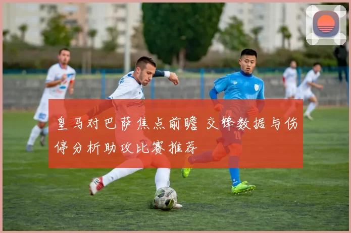 皇马对巴萨焦点前瞻 交锋数据与伤停分析助攻比赛推荐
