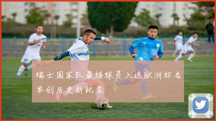 瑞士国家队最矮球员入选欧洲杯名单创历史新纪录