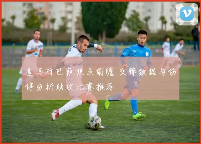 皇马对巴萨焦点前瞻 交锋数据与伤停分析助攻比赛推荐