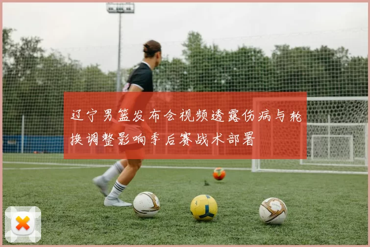 辽宁男篮发布会视频透露伤病与轮换调整影响季后赛战术部署