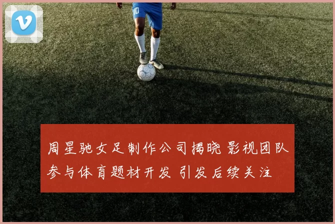 周星驰女足制作公司揭晓 影视团队参与体育题材开发 引发后续关注