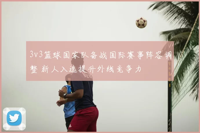 3v3篮球国家队备战国际赛事阵容调整 新人入选提升外线竞争力