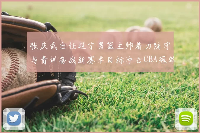 张庆武出任辽宁男篮主帅着力防守与青训备战新赛季目标冲击CBA冠军