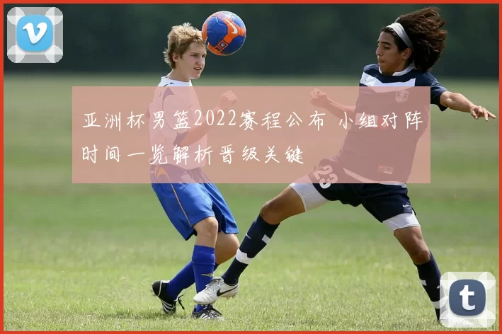 亚洲杯男篮2022赛程公布 小组对阵时间一览解析晋级关键