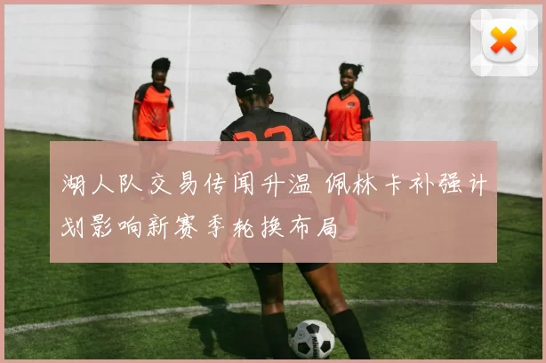 湖人队交易传闻升温 佩林卡补强计划影响新赛季轮换布局