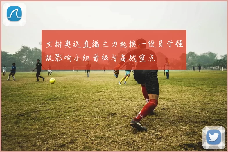 女排奥运直播主力轮换一役负于强敌影响小组晋级与备战重点