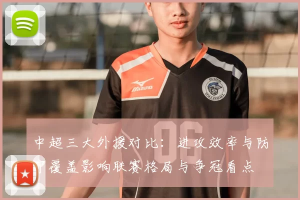 中超三大外援对比：进攻效率与防守覆盖影响联赛格局与争冠看点