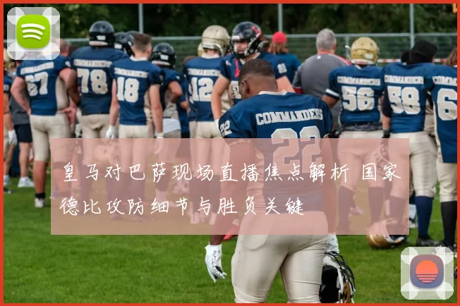 皇马对巴萨现场直播焦点解析 国家德比攻防细节与胜负关键