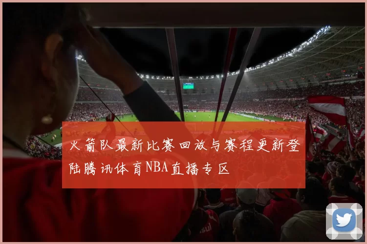 火箭队最新比赛回放与赛程更新登陆腾讯体育NBA直播专区