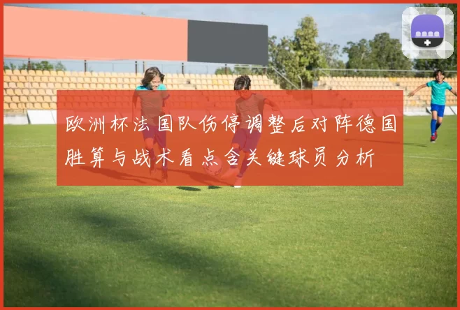欧洲杯法国队伤停调整后对阵德国胜算与战术看点含关键球员分析