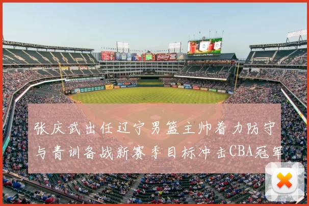 张庆武出任辽宁男篮主帅着力防守与青训备战新赛季目标冲击CBA冠军