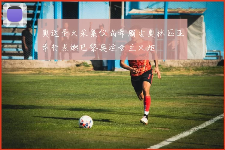 奥运圣火采集仪式希腊古奥林匹亚举行点燃巴黎奥运会主火炬