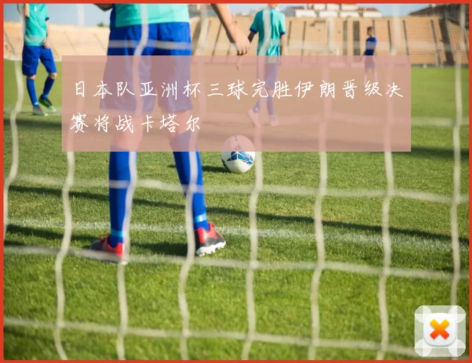 日本队亚洲杯三球完胜伊朗晋级决赛将战卡塔尔