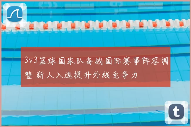 3v3篮球国家队备战国际赛事阵容调整 新人入选提升外线竞争力