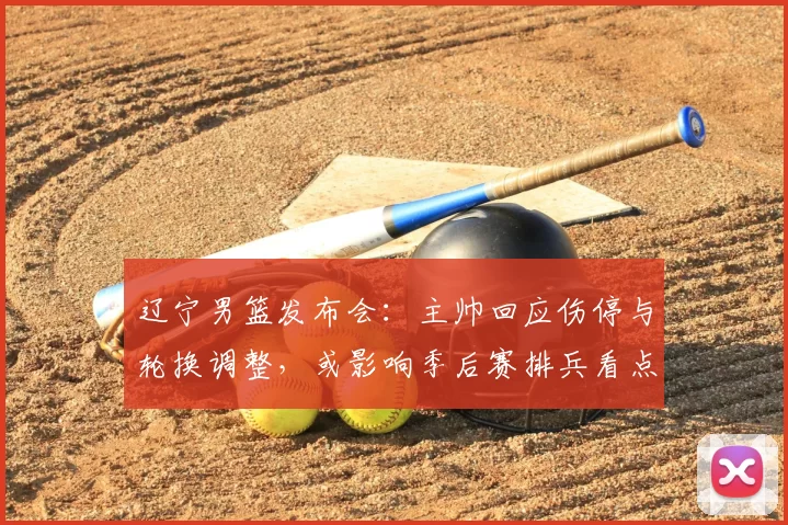 辽宁男篮发布会：主帅回应伤停与轮换调整，或影响季后赛排兵看点