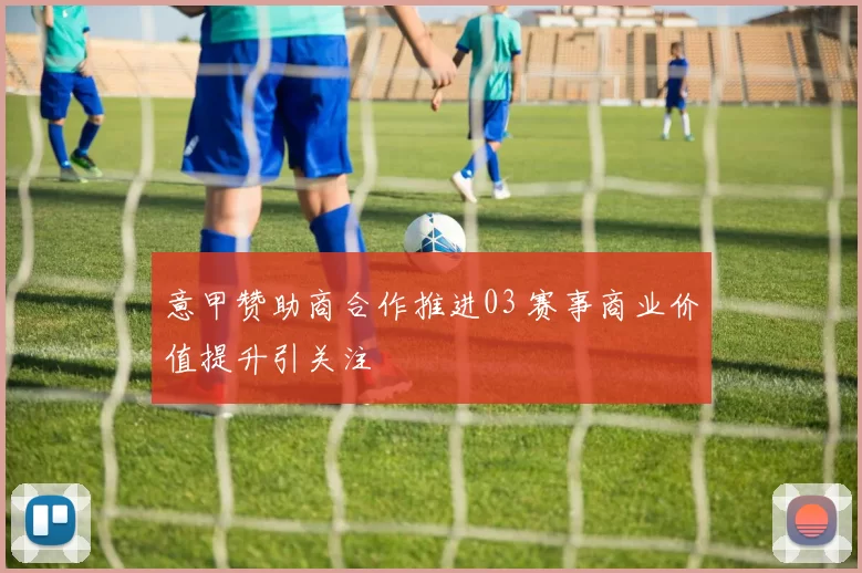 意甲赞助商合作推进03 赛事商业价值提升引关注