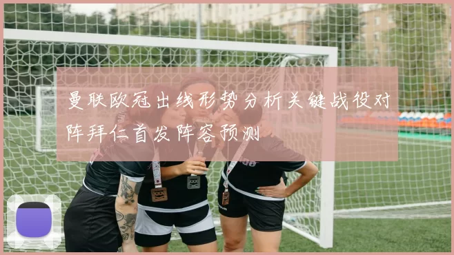 曼联欧冠出线形势分析关键战役对阵拜仁首发阵容预测