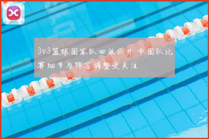 3v3篮球国家队回放公开 中国队比赛细节与阵容调整受关注