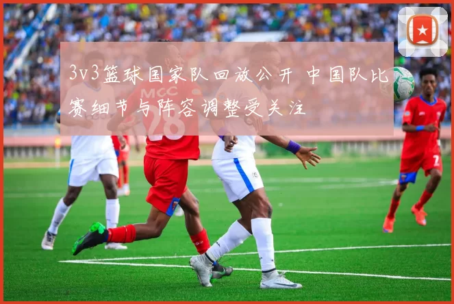 3v3篮球国家队回放公开 中国队比赛细节与阵容调整受关注