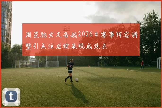 周星驰女足备战2026年赛事阵容调整引关注后续表现成焦点